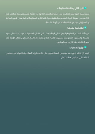 ‫الجرد‬‫اآللي‬‫ومتابعة‬‫المفقودات‬
‫تعتبر‬‫عملية‬‫الجرد‬‫اهم‬‫العمليات‬‫لدى‬‫أمناء‬،‫المكتبات‬‫لما‬‫لها‬‫من‬‫أهمية‬‫قصييييييوى‬‫حيث‬‫تمكنك‬‫ه‬‫ذه‬
‫الخاصية‬‫من‬‫معرفة‬‫المواد‬‫المتوفرة‬،‫بالمكتبة‬‫مع‬‫انشاء‬‫تقارير‬،‫بالمفقودات‬‫كما‬‫يمكن‬‫ألم‬‫ين‬‫المكتبة‬
‫او‬‫المسؤول‬‫عنها‬‫من‬‫متابعة‬‫الجرد‬‫في‬‫أوقات‬‫الحقة‬.
‫إنشاء‬‫نسخ‬‫احتياطية‬
‫ميزة‬‫أخذ‬‫النسييييييخ‬‫االحتياطية‬‫وفرت‬‫على‬‫اإلدارة‬‫مشيييييياكل‬‫فقدان‬،‫المعطيات‬‫حيث‬‫يمكنك‬‫ان‬‫تقوم‬
‫يييدار‬‫ي‬‫بإص‬‫يييتيراد‬‫ي‬‫واس‬‫المعلومات‬‫يييهولة‬‫ي‬‫بس‬،‫فائقة‬‫كما‬‫ان‬‫نظام‬‫إدارة‬‫المكتبات‬‫يقوم‬‫ب‬‫تذكير‬‫اإلدار‬‫ة‬‫بأخذ‬
‫نسخ‬‫احتياطية‬‫عند‬‫الخروج‬‫من‬‫البرنامج‬.
‫توزيع‬‫الصالحيات‬
‫يتوفر‬‫كل‬‫نظام‬‫يحوي‬‫عدد‬‫مهم‬‫من‬،‫المستخدمين‬‫على‬‫خاصية‬‫توزيع‬‫الصالحية‬‫والمهام‬‫على‬‫مس‬‫توى‬
،‫النظام‬‫لكي‬‫ال‬‫يكون‬‫هناك‬‫تداخل‬.
 