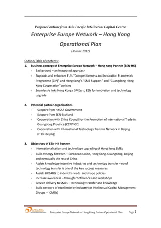  




        Proposed outline from Asia Pacific Intellectual Capital Centre:

     Enterprise Europe Network – Hong Kong 
                              Operational Plan 
                                     (March 2012)
 
Outline/Table of contents: 
1.   Business concept of Enterprise Europe Network – Hong Kong Partner (EEN‐HK) 
     ‐ Background – an integrated approach 
     ‐ Supports and enhances EU’s “Competitiveness and Innovation Framework 
        Programme (CIP)” and Hong Kong’s “SME Support” and “Guangdong‐Hong 
        Kong Cooperation” policies     
     ‐ Seamlessly links Hong Kong’s SMEs to EEN for innovation and technology 
        upgrade 
         
2.   Potential partner organisations 
     ‐    Support from HKSAR Government 
     ‐    Support from EEN‐Scotland 
     ‐    Cooperation with China Council for the Promotion of International Trade in 
          Guangdong Province (CCPIT‐GD) 
     ‐    Cooperation with International Technology Transfer Network in Beijing 
          (ITTN‐Beijing) 
           
3.   Objectives of EEN‐HK Partner 
     ‐ Internationalisation and technology upgrading of Hong Kong SMEs 
     ‐ Build synergy between – European Union, Hong Kong, Guangdong, Beijing 
        and eventually the rest of China 
     ‐ Assists knowledge‐intensive industries and technology transfer – no of 
        technology transfer is one of the key success measures 
     ‐ Assists HKSARG to indentify needs and shape policies 
     ‐ Increase awareness – through conferences and workshops 
     ‐ Service delivery to SMEs – technology transfer and knowledge 
     ‐ Build network of excellence by industry (or Intellectual Capital Management 
        Groups ‐‐ ICMGs) 
      
      


                   Enterprise Europe Network – Hong Kong Partner Operational Plan   Page 1
 