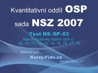 OSP
Kvantitativní oddíl

 sada NSZ 2007
        Test NS–SP–03
    hlavní myšlenky řešení úloh č.:
  69, 70, 71, 72, 73, 74, 75, 76, 77, 78

   Materiál pro
         Kurzy-Fido.cz
                           Nejkratší cesta na VŠ