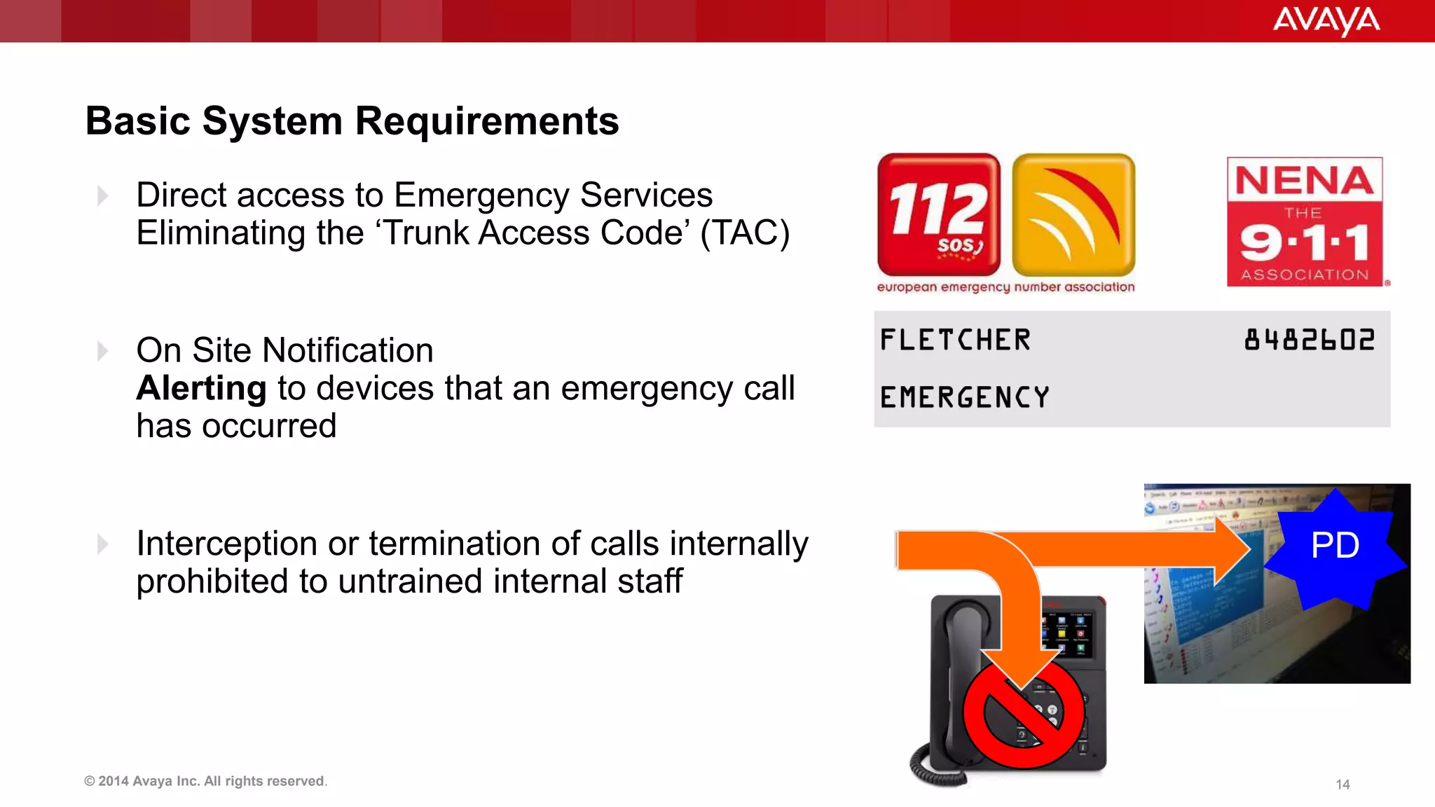 © 2014 Avaya Inc. All rights reserved. 1414
Basic System Requirements
 Direct access to Emergency Services
Eliminating the ‘Trunk Access Code’ (TAC)
 On Site Notification
Alerting to devices that an emergency call
has occurred
 Interception or termination of calls internally
prohibited to untrained internal staff
PD
 