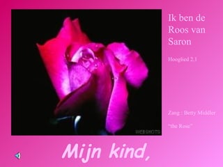 Mijn kind,  Ik ben de Roos van Saron Hooglied 2,1 Zang : Betty Middler “ the Rose”  