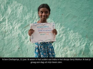Ik ben Chellapriya, 11 jaar. Ik woon in het zuiden van India in het dorpje Senji Mottur. Ik laat je
                                 graag een dag uit mijn leven zien.
 