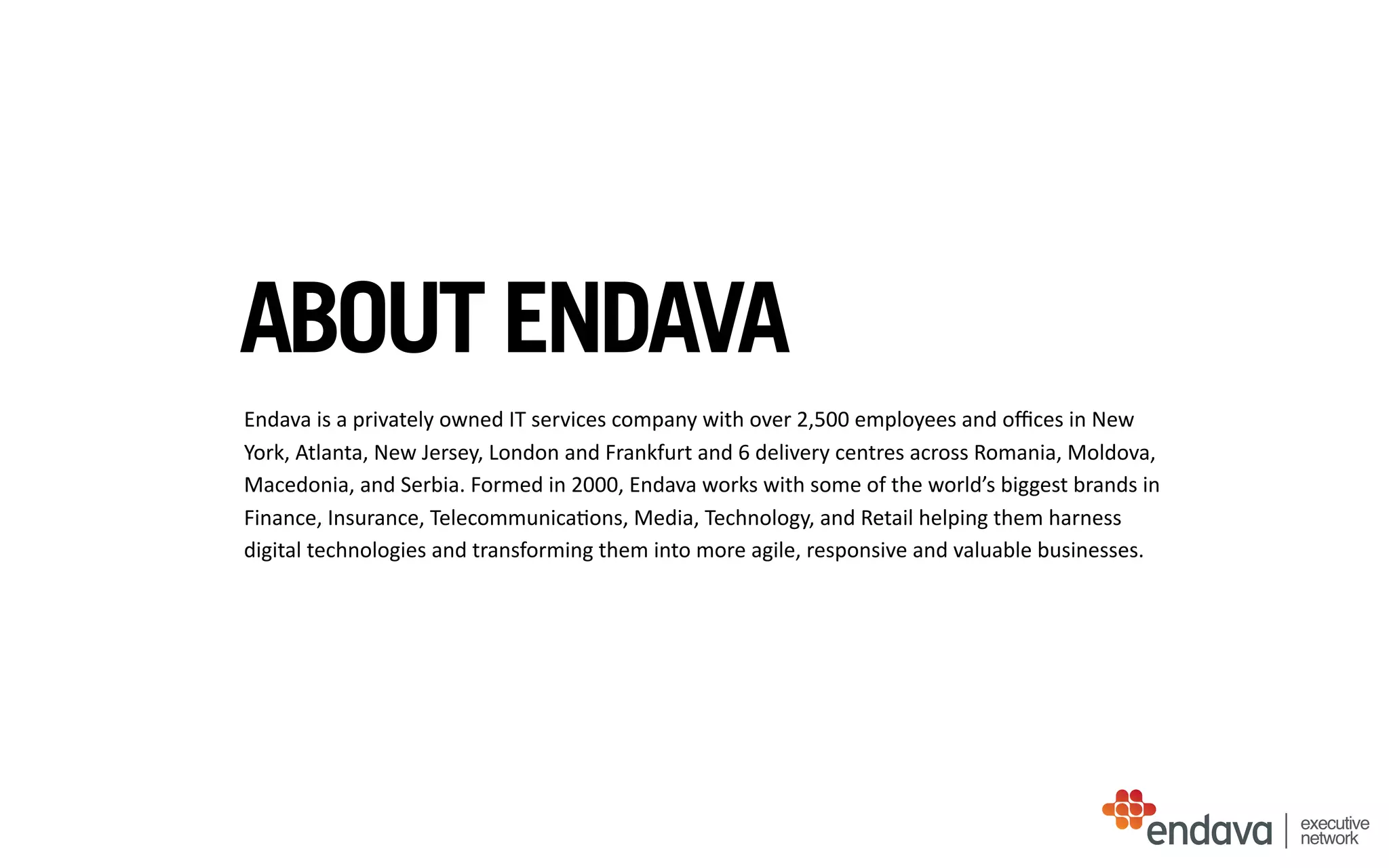 ABOUT ENDAVA
Endava	
  is	
  a	
  privately	
  owned	
  IT	
  services	
  company	
  with	
  over	
  2,500	
  employees	
  and	
  oﬃces	
  in	
  New	
  
York,	
  Atlanta,	
  New	
  Jersey,	
  London	
  and	
  Frankfurt	
  and	
  6	
  delivery	
  centres	
  across	
  Romania,	
  Moldova,	
  
Macedonia,	
  and	
  Serbia.	
  Formed	
  in	
  2000,	
  Endava	
  works	
  with	
  some	
  of	
  the	
  world’s	
  biggest	
  brands	
  in	
  
Finance,	
  Insurance,	
  Telecommunica/ons,	
  Media,	
  Technology,	
  and	
  Retail	
  helping	
  them	
  harness	
  
digital	
  technologies	
  and	
  transforming	
  them	
  into	
  more	
  agile,	
  responsive	
  and	
  valuable	
  businesses.
executive
network
 