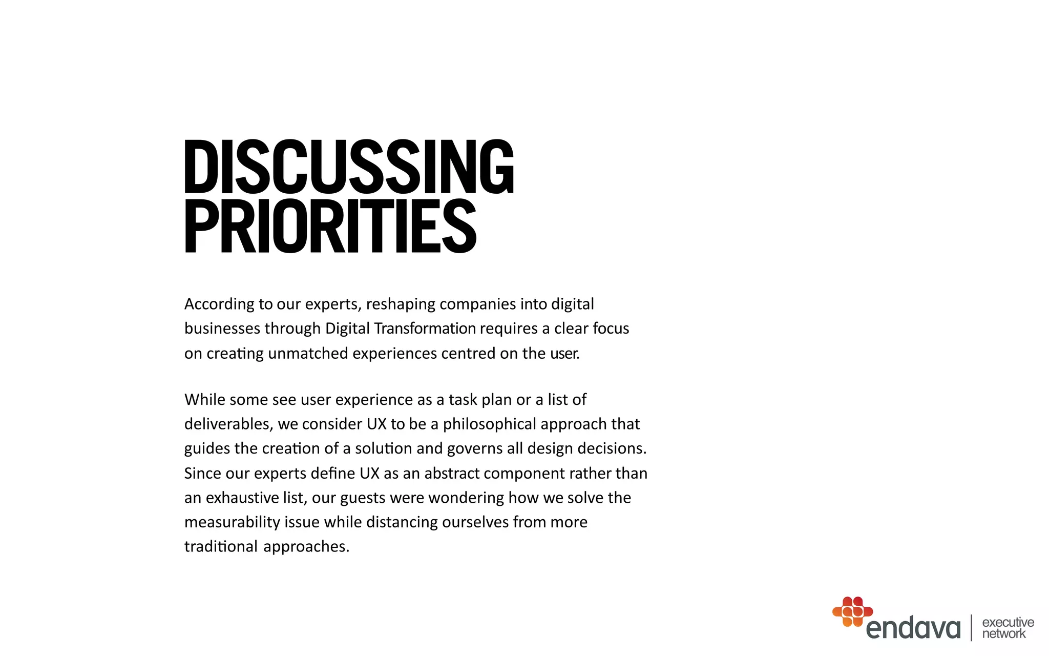 DISCUSSING
PRIORITIES
According	
  to	
  our	
  experts,	
  reshaping	
  companies	
  into	
  digital	
  
businesses	
  through	
  Digital	
  Transformation	
  requires	
  a	
  clear	
  focus	
    
on	
  crea/ng	
  unmatched	
  experiences	
  centred	
  on	
  the	
  user.	
  	
  	
  
While	
  some	
  see	
  user	
  experience	
  as	
  a	
  task	
  plan	
  or	
  a	
  list	
  of	
  
deliverables,	
  we	
  consider	
  UX	
  to	
  be	
  a	
  philosophical	
  approach	
  that	
  
guides	
  the	
  crea/on	
  of	
  a	
  solu/on	
  and	
  governs	
  all	
  design	
  decisions.	
  
Since	
  our	
  experts	
  deﬁne	
  UX	
  as	
  an	
  abstract	
  component	
  rather	
  than	
  
an	
  exhaustive	
  list,	
  our	
  guests	
  were	
  wondering	
  how	
  we	
  solve	
  the	
  
measurability	
  issue	
  while	
  distancing	
  ourselves	
  from	
  more	
  
tradi/onal	
  approaches.	
  	
  
executive
network
 