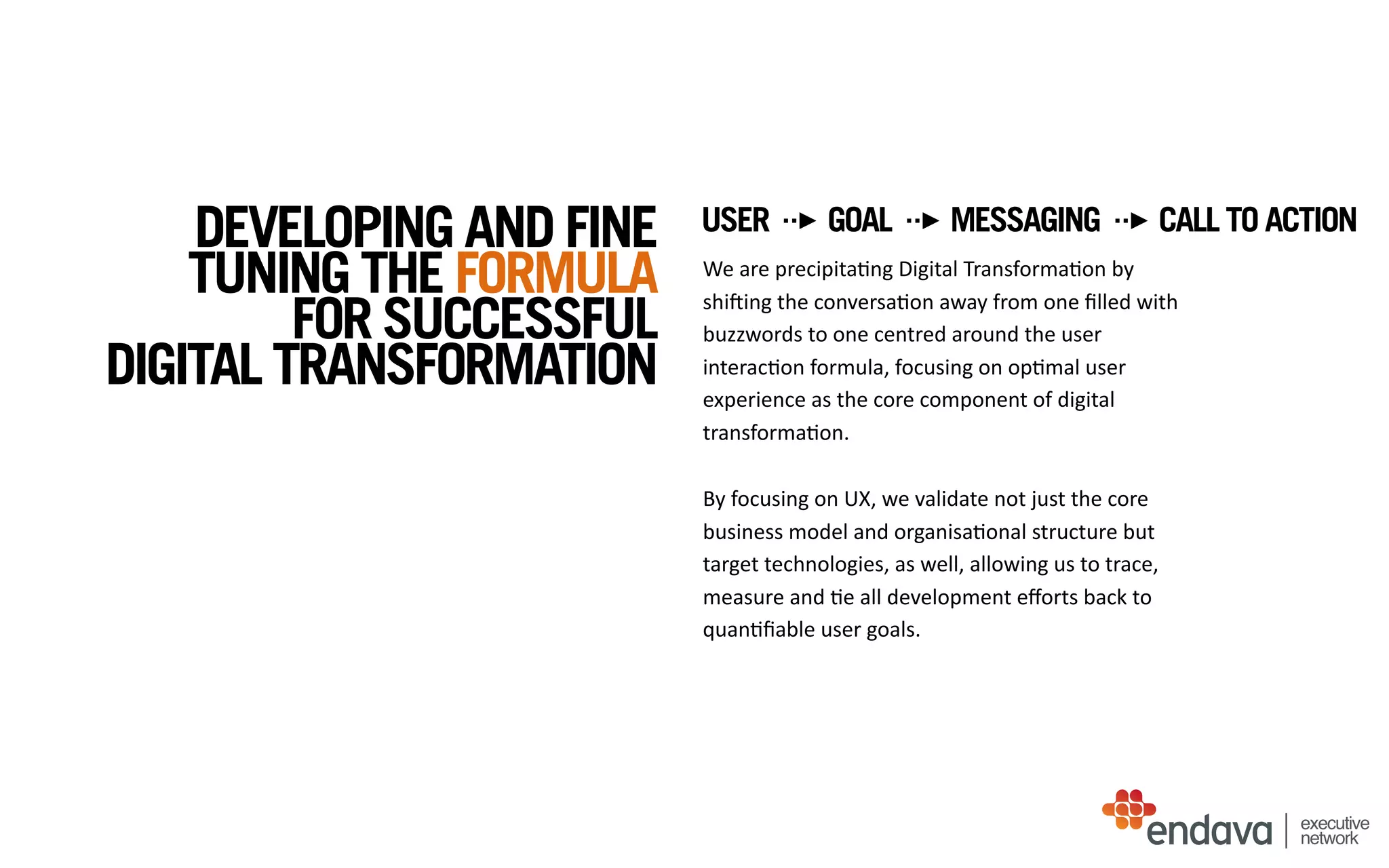 We	
  are	
  precipita/ng	
  Digital	
  Transforma/on	
  by	
  
shiQing	
  the	
  conversa/on	
  away	
  from	
  one	
  ﬁlled	
  with	
  
buzzwords	
  to	
  one	
  centred	
  around	
  the	
  user	
  
interac/on	
  formula,	
  focusing	
  on	
  op/mal	
  user	
  
experience	
  as	
  the	
  core	
  component	
  of	
  digital	
  
transforma/on.	
  
By	
  focusing	
  on	
  UX,	
  we	
  validate	
  not	
  just	
  the	
  core	
  
business	
  model	
  and	
  organisa/onal	
  structure	
  but	
  
target	
  technologies,	
  as	
  well,	
  allowing	
  us	
  to	
  trace,	
  
measure	
  and	
  /e	
  all	
  development	
  eﬀorts	
  back	
  to	
  
quan/ﬁable	
  user	
  goals.
executive
network
DEVELOPING AND FINE
TUNING THE FORMULA
FOR SUCCESSFUL
DIGITAL TRANSFORMATION
USER GOAL MESSAGING CALL TO ACTION
 