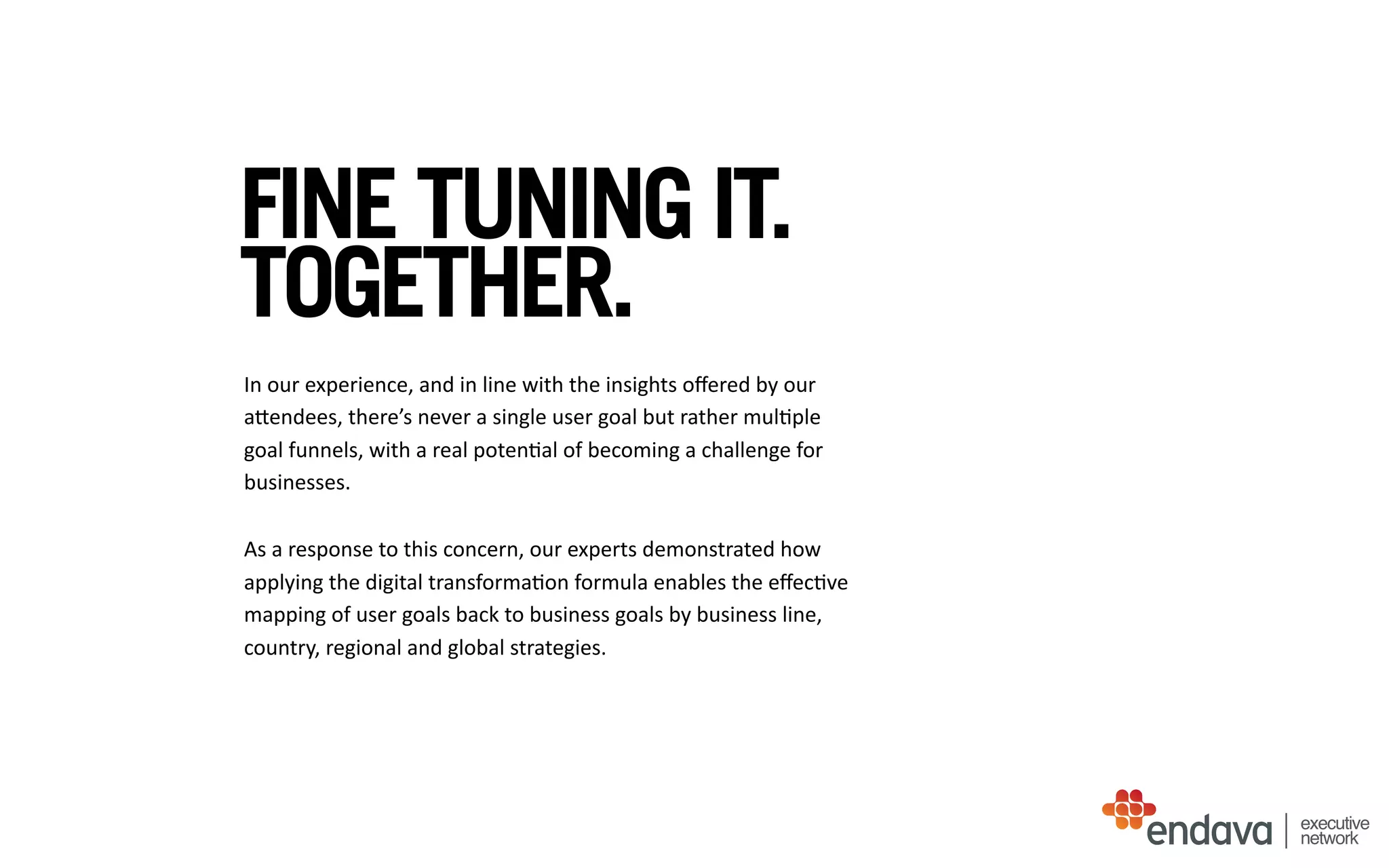 FINE TUNING IT.
TOGETHER.
In	
  our	
  experience,	
  and	
  in	
  line	
  with	
  the	
  insights	
  oﬀered	
  by	
  our	
  
aUendees,	
  there’s	
  never	
  a	
  single	
  user	
  goal	
  but	
  rather	
  mul/ple	
  
goal	
  funnels,	
  with	
  a	
  real	
  poten/al	
  of	
  becoming	
  a	
  challenge	
  for	
  
businesses.	
  
As	
  a	
  response	
  to	
  this	
  concern,	
  our	
  experts	
  demonstrated	
  how	
  
applying	
  the	
  digital	
  transforma/on	
  formula	
  enables	
  the	
  eﬀec/ve	
  
mapping	
  of	
  user	
  goals	
  back	
  to	
  business	
  goals	
  by	
  business	
  line,	
  
country,	
  regional	
  and	
  global	
  strategies.
executive
network
 