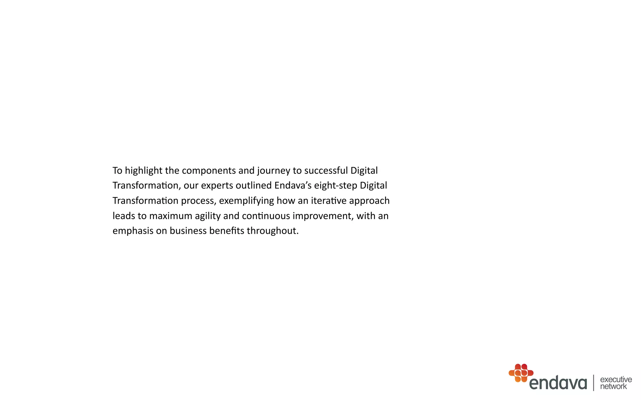To	
  highlight	
  the	
  components	
  and	
  journey	
  to	
  successful	
  Digital	
  
Transforma/on,	
  our	
  experts	
  outlined	
  Endava’s	
  eight-­‐step	
  Digital	
  
Transforma/on	
  process,	
  exemplifying	
  how	
  an	
  itera/ve	
  approach	
  
leads	
  to	
  maximum	
  agility	
  and	
  con/nuous	
  improvement,	
  with	
  an	
  
emphasis	
  on	
  business	
  beneﬁts	
  throughout.
executive
network
 