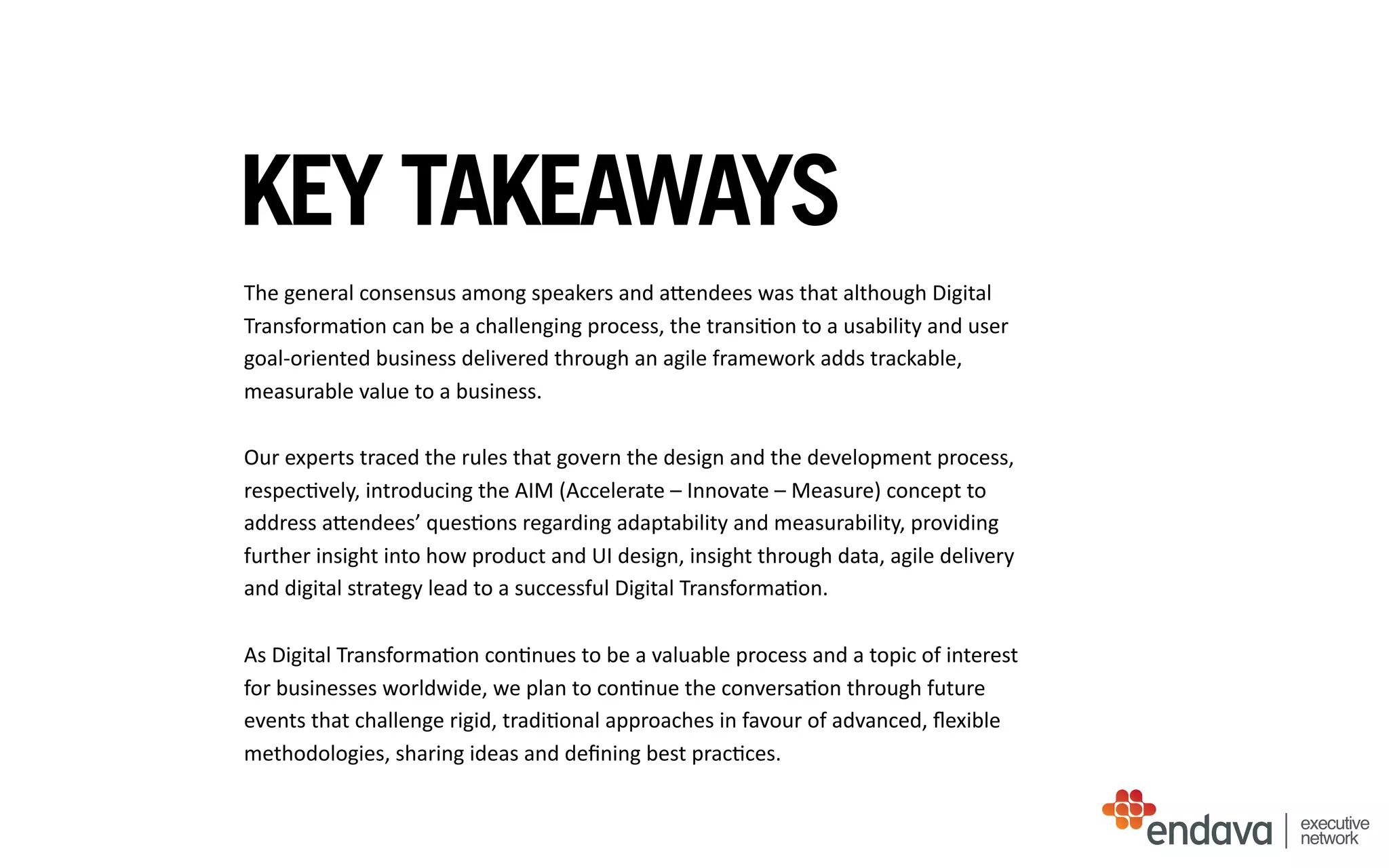 KEY TAKEAWAYS
The	
  general	
  consensus	
  among	
  speakers	
  and	
  aUendees	
  was	
  that	
  although	
  Digital	
  
Transforma/on	
  can	
  be	
  a	
  challenging	
  process,	
  the	
  transi/on	
  to	
  a	
  usability	
  and	
  user	
  
goal-­‐oriented	
  business	
  delivered	
  through	
  an	
  agile	
  framework	
  adds	
  trackable,	
  
measurable	
  value	
  to	
  a	
  business.	
  
Our	
  experts	
  traced	
  the	
  rules	
  that	
  govern	
  the	
  design	
  and	
  the	
  development	
  process,	
  
respec/vely,	
  introducing	
  the	
  AIM	
  (Accelerate	
  –	
  Innovate	
  –	
  Measure)	
  concept	
  to	
  
address	
  aUendees’	
  ques/ons	
  regarding	
  adaptability	
  and	
  measurability,	
  providing	
  
further	
  insight	
  into	
  how	
  product	
  and	
  UI	
  design,	
  insight	
  through	
  data,	
  agile	
  delivery	
  
and	
  digital	
  strategy	
  lead	
  to	
  a	
  successful	
  Digital	
  Transforma/on.	
  
As	
  Digital	
  Transforma/on	
  con/nues	
  to	
  be	
  a	
  valuable	
  process	
  and	
  a	
  topic	
  of	
  interest	
  
for	
  businesses	
  worldwide,	
  we	
  plan	
  to	
  con/nue	
  the	
  conversa/on	
  through	
  future	
  
events	
  that	
  challenge	
  rigid,	
  tradi/onal	
  approaches	
  in	
  favour	
  of	
  advanced,	
  ﬂexible	
  
methodologies,	
  sharing	
  ideas	
  and	
  deﬁning	
  best	
  prac/ces.
executive
network
 