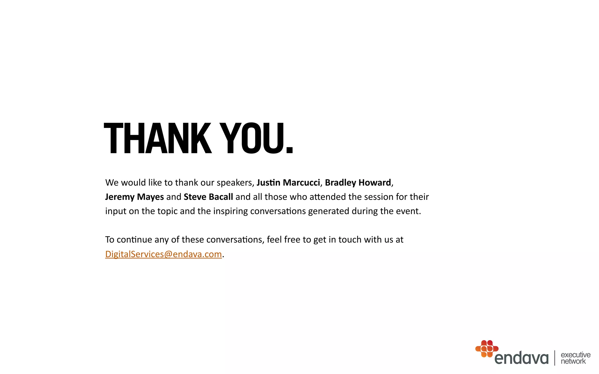 THANK YOU.
We	
  would	
  like	
  to	
  thank	
  our	
  speakers,	
  Jus$n	
  Marcucci,	
  Bradley	
  Howard,	
  
Jeremy	
  Mayes	
  and	
  Steve	
  Bacall	
  and	
  all	
  those	
  who	
  aUended	
  the	
  session	
  for	
  their	
  
input	
  on	
  the	
  topic	
  and	
  the	
  inspiring	
  conversa/ons	
  generated	
  during	
  the	
  event.	
  
To	
  con/nue	
  any	
  of	
  these	
  conversa/ons,	
  feel	
  free	
  to	
  get	
  in	
  touch	
  with	
  us	
  at	
  
DigitalServices@endava.com.	
  
executive
network
 
