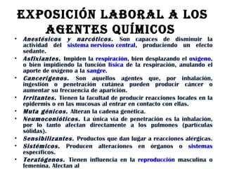EXPOSICIÓN LABORAL A LOS AGENTES QUÍMICOS  Anestésicos y narcóticos.  Son capaces de disminuir la actividad del  sistema nervioso central , produciendo un efecto sedante.  Asfixiantes.  Impiden la  respiración , bien desplazando el  oxígeno , o bien impidiendo la función  física  de la respiración, anulando el aporte de oxígeno a la  sangre .  Cancerígenos.  Son aquellos agentes que, por inhalación, ingestión o penetración cutánea pueden producir cáncer o aumentar su frecuencia de aparición.  Irritantes.  Tienen la facultad de producir reacciones locales en la epidermis o en las mucosas al entrar en contacto con ellas.  Muta génicos.  Alteran la cadena genética.  Neumoconióticos.  La única vía de penetración es la inhalación, por lo tanto afectan directamente a los pulmones (partículas sólidas).  Sensibilizantes.  Productos que dan lugar a reacciones alérgicas.  Sistémicos .  Producen alteraciones en órganos o  sistemas  específicos.  Teratógenos.  Tienen influencia en la  reproducción  masculina o femenina. Afectan al  
