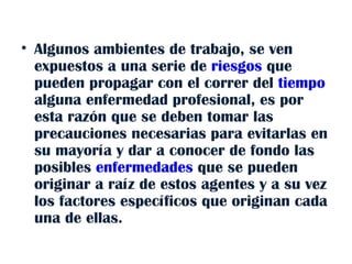 Algunos ambientes de trabajo, se ven expuestos a una serie de  riesgos  que pueden propagar con el correr del  tiempo  alguna enfermedad profesional, es por esta razón que se deben tomar las precauciones necesarias para evitarlas en su mayoría y dar a conocer de fondo las posibles  enfermedades  que se pueden originar a raíz de estos agentes y a su vez los factores específicos que originan cada una de ellas. 