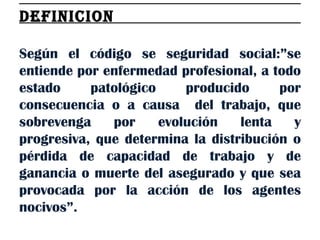 DEFINICION  Según el código se seguridad social:”se entiende por enfermedad profesional, a todo estado patológico producido por consecuencia o a causa  del trabajo, que sobrevenga por evolución lenta y progresiva, que determina la distribución o pérdida de capacidad de trabajo y de ganancia o muerte del asegurado y que sea provocada por la acción de los agentes nocivos”. 