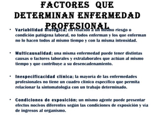 FACTORES  QUE  DETERMINAN ENFERMEDAD  PROFESIONAL  Variabilidad biológica ; en relación a un mismo riesgo o condición patógena laboral, no todos enferman y los que enferman no lo hacen todos al mismo tiempo y con la misma intensidad. Multicausalidad ; una misma enfermedad puede tener distintas causas o factores laborales y extralaborales que actúan al mismo tiempo y que contribuye a su desencadenamiento.  Inespecificacidad clínica ; la mayoría de las enfermedades profesionales no tiene un cuadro clínico específico que permita relacionar la sintomatología con un trabajo determinado.  Condiciones de exposición ; un mismo agente puede presentar efectos nocivos diferentes según las condiciones de exposición y vía de ingresos al organismo.  