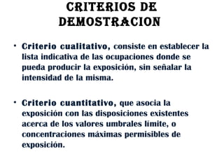 CRITERIOS DE DEMOSTRACION  Criterio cualitativo,  consiste en establecer la lista indicativa de las ocupaciones donde se pueda producir la exposición, sin señalar la intensidad de la misma.  Criterio cuantitativo,  que asocia la exposición con las disposiciones existentes acerca de los valores umbrales límite, o concentraciones máximas permisibles de exposición. 