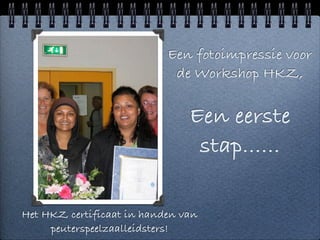 Een fotoimpressie voor
                            de Workshop HKZ,


                               Een eerste
                                stap......

Het HKZ certificaat in handen van
     peuterspeelzaalleidsters!
 