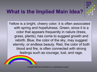 What is the Implied Main Idea? Yellow is a bright, cheery color; it is often associated with spring and hopefulness. Green, since it is a color that appears frequently in nature (trees, grass, plants), has come to suggest growth and rebirth. Blue, the color of the sky, may suggest eternity, or endless beauty. Red, the color of both blood and fire, is often connected with strong feelings such as courage, lust, and rage. Copyright 2008 Pearson Education, Inc., publishing by Longman 