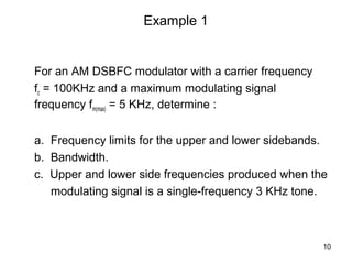 10 
Example 1 
For an AM DSBFC modulator with a carrier frequency 
fc = 100KHz and a maximum modulating signal 
frequency fm(max) = 5 KHz, determine : 
a. Frequency limits for the upper and lower sidebands. 
b. Bandwidth. 
c. Upper and lower side frequencies produced when the 
modulating signal is a single-frequency 3 KHz tone. 
 