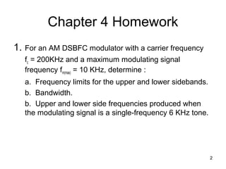 2 
Chapter 4 Homework 
1. For an AM DSBFC modulator with a carrier frequency 
fc = 200KHz and a maximum modulating signal 
frequency fm(max) = 10 KHz, determine : 
a. Frequency limits for the upper and lower sidebands. 
b. Bandwidth. 
b. Upper and lower side frequencies produced when 
the modulating signal is a single-frequency 6 KHz tone. 
 