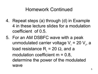 5 
Homework Continued 
4. Repeat steps (a) through (d) in Example 
4 in these lecture slides for a modulation 
coefficient of 0.5. 
5. For an AM DSBFC wave with a peak 
unmodulated carrier voltage Vc = 20 Vp, a 
load resistance RL = 20 W, and a 
modulation coefficient m = 0.8, 
determine the power of the modulated 
wave 
 