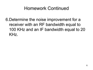 Homework Continued 
6.Determine the noise improvement for a 
receiver with an RF bandwidth equal to 
100 KHz and an IF bandwidth equal to 20 
KHz. 
6 
 