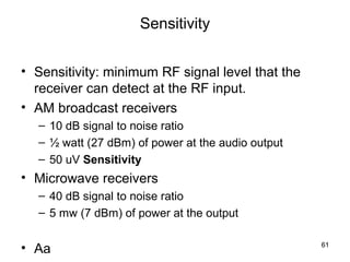 61 
Sensitivity 
• Sensitivity: minimum RF signal level that the 
receiver can detect at the RF input. 
• AM broadcast receivers 
– 10 dB signal to noise ratio 
– ½ watt (27 dBm) of power at the audio output 
– 50 uV Sensitivity 
• Microwave receivers 
– 40 dB signal to noise ratio 
– 5 mw (7 dBm) of power at the output 
• Aa  