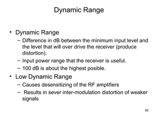 62 
Dynamic Range 
• Dynamic Range 
– Difference in dB between the minimum input level and 
the level that will over drive the receiver (produce 
distortion). 
– Input power range that the receiver is useful. 
– 100 dB is about the highest posible. 
• Low Dynamic Range 
– Causes desensitizing of the RF amplifiers 
– Results in sever inter-modulation distortion of weaker 
signals 
 