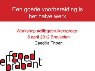 Een goede voorbereiding is
     het halve werk

 Workshop adlibgebruikersgroep
     5 april 2012 Breukelen
         Caecilia Thoen
 