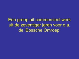 Een greep uit commercieel werk
uit de zeventiger jaren voor o.a.
de ‘Bossche Omroep’
 