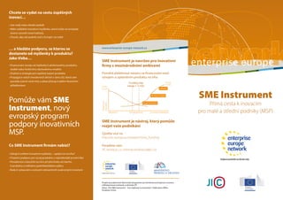 SME Instrument je navržen pro inovativní
firmy s mezinárodními ambicemi
Pomáhá překlenout mezeru ve financování mezi
vývojem a uplatněním produktu na trhu
SME Instrument je nástroj, který pomůže
rozjet vaše podnikání
Zjistěte více na
http://ec.europa.eu/research/sme_funding
Poradíme vám
JIC (www.jic.cz, internacionalizace@jic.cz)
Commercialization
Resources
Invested
Development
Funding Gap
(range 1–3 m€)
Research
Public
Funds
Private
Funds
Industry
Venture Capital
Angel Investors
Chcete se vydat na cestu úspěšných
inovací…
• Jste malý nebo střední podnik
• Máte radikálně inovativní myšlenku, která může na evropské
úrovni vytvořit nové hodnoty
• Chcete, aby váš podnik rostl v Evropě i ve světě
… a hledáte podporu, se kterou se
dostanete od myšlenky k produktu?
Jako třeba…
• Financování vývoje od myšlenky k přelomovému produktu,
službě nebo funkčnímu obchodnímu modelu
• Znalosti a strategie pro úspěšný export produktu
• Propagace vašich inovativních aktivit v rámci EU, která vám
pomůže oslovit nové trhy a získat přístup k dalším finančním
příležitostem
Pomůže vám SME
Instrument, nový
evropský program
podpory inovativních
MSP.
Co SME Instrument firmám nabízí?
• Zdroje k ověření inovativní myšlenky – uplatní se na trhu?
• Finanční podporu pro vývoj produktu v nejrizikovější prvotní fázi
• Poradenství a koučink na míru při přechodu od návrhu
k produktu a reálnému podnikatelskému plánu
• Rady k vytipování a oslovení relevantních soukromých investorů
www.enterprise-europe-network.cz
Projekt je podporován Rámcovým programem pro konkurenceschopnost a inovace
a Ministerstvem průmyslu a obchodu ČR.
Zdroj: „The SME Instrument – Your highway to innovation“, Publication Office,
European Union.
SME Instrument
Přímá cesta k inovacím
pro malé a střední podniky (MSP)
enterprise europe
 