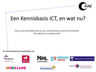 Een Kennisbasis ICT, en wat nu?
Aike van der Hoeff (HAN), Diane van der Linde (Windesheim), Hans Pronk (Inholland)
I&I conferentie, 25 november 2010
De samenwerkende lerarenopleidingen van:
 