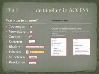 Wat kun je er mee?   EN HOE DOE JE DAT?



 Toevoegen
                     Onder de rechter muisknop:
 Verwijderen        De cursor in de Kolom
                     Postcode:
                                             De cursor in de Kolom email:

                     In het veld 1102 VN:
 Zoeken
 Sorteren
 Bladeren
 Filteren
 Selecteren
 Berekenen
 