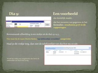 Dia 9:                                              Een voorbeeld
                                                       dat duidelijk maakt,
                                                       dat het invoeren van gegevens in het
                                                       formulier, resultaten geeft in de
                                                       rapportages:


Bovenstaande afbeelding is een stukje uit de dia’s 4.1-4.3 .

Hier staat bij de naam Martin Barkey “op telefoonlijst vermelden” aangevinkt.

Haal je dit vinkje weg, dan ziet de telefoonlijst van dia 8 er nu zo uit:




Wordt het vinkje weer aangebracht, dan heb je de
telefoonlijst van Dia 8 weer terug.
 