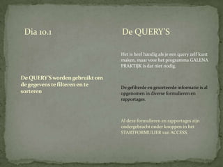 Dia 10.1                       De QUERY’S

                                Het is heel handig als je een query zelf kunt
                                maken, maar voor het programma GALENA
                                PRAKTIJK is dat niet nodig.

De QUERY’S worden gebruikt om
de gegevens te filteren en te   De gefilterde en gesorteerde informatie is al
sorteren                        opgenomen in diverse formulieren en
                                rapportages.



                                Al deze formulieren en rapportages zijn
                                ondergebracht onder knoppen in het
                                STARTFORMULIER van ACCESS.
 