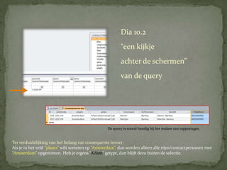 Dia 10.2
                                                          “een kijkje
                                                          achter de schermen”
                                                          van de query



                                                          Deze Query van de tabel
                                                          “Contactpersonen” geeft alleen de rijen
                                                          aan met de postcode “1102 VN”.
                                                  De query is vooral handig bij het maken van rapportages.


Ter verduidelijking van het belang van consequente invoer:
Als je in het veld “plaats” wilt sorteren op “Amsterdam”, dan worden alleen alle rijen/contactpersonen met
“Amsterdam” opgenomen. Heb je ergens “A’dam” getypt, dan blijft deze buiten de selectie.
 