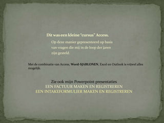 Dit was een kleine “cursus” Access.
               Op deze manier gepresenteerd op basis
               van vragen die mij in de loop der jaren
               zijn gesteld.


Met de combinatie van Access, Word-SJABLONEN, Excel en Outlook is vrijwel alles
mogelijk.



            Zie ook mijn Powerpoint presentaties
          EEN FACTUUR MAKEN EN REGISTREREN
     EEN INTAKEFORMULIER MAKEN EN REGISTREREN
 