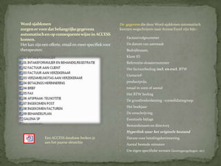 Word-sjablonen                                           De gegevens die deze Word-sjablonen automatisch
zorgen er voor dat belangrijke gegevens                  kunnen wegschrijven naar Access/Excel zijn bijv.:
automatisch en op consequente wijze in ACCESS
                                                         •   Factuurvolgnummer
komen.
Het kan zijn een offerte, email en meer specifiek voor   •   De datum van aanmaak
therapeuten:                                             •   Bedrijfsnaam,
                                                         •   Klant ID
                                                         •   Referentie-dossiernummer
                                                         •   Het factuurbedrag incl. en excl. BTW
                                                         •   Uurtarief-
                                                         •   productprijs,
                                                         •   totaal in uren of aantal
                                                         •   Het BTW bedrag
                                                         •   De grootboekrekening –consolidatiegroep
                                                         •   Het boekjaar
                                                         •   De omschrijving
                                                         •   Eventuele bijlage
                                                         •   Bestandsnaam en directory
                                                         •   Hyperlink naar het originele bestand
              Een ACCESS database herken je              •   Datum voor betalingsherinnering
              aan het paarse sleuteltje
                                                         •   Aantal bestede minuten
                                                         •   Uw eigen specifieke wensen (kortingsregelingen, etc)
 