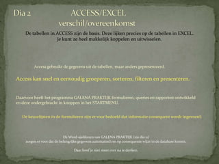 De tabellen in ACCESS zijn de basis. Deze lijken precies op de tabellen in EXCEL.
                   Je kunt ze heel makkelijk koppelen en uitwisselen.




         Access gebruikt de gegevens uit de tabellen, maar anders gepresenteerd.

Access kan snel en eenvoudig groeperen, sorteren, filteren en presenteren.


Daarvoor heeft het programma GALENA PRAKTIJK formulieren, queries en rapporten ontwikkeld
en deze ondergebracht in knoppen in het STARTMENU.


   De keuzelijsten in de formulieren zijn er voor bedoeld dat informatie consequent wordt ingevoerd.



                            De Word-sjablonen van GALENA PRAKTIJK (zie dia 11)
    zorgen er voor dat de belangrijke gegevens automatisch en op consequente wijze in de database komen.

                                  Daar hoef je niet meer over na te denken.
 