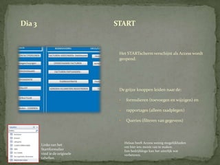 Dia 3                          START


                                Het STARTscherm verschijnt als Access wordt
                                geopend.




                                De grijze knoppen leiden naar de:

                                •    formulieren (toevoegen en wijzigen) en

                                •    rapportages (alleen raadplegen)

                                •    Queries (filteren van gegevens)




                                    Helaas heeft Access weinig mogelijkheden
        Links van het
                                    om hier iets moois van te maken.
        Startformulier              Een bedrijfslogo kan het uiterlijk wat
        vind je de originele        verbeteren.
        tabellen.
 