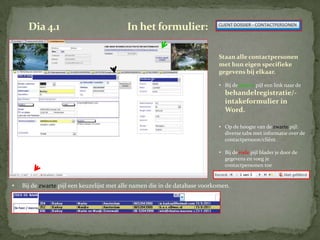 Dia 4.1                              In het formulier:

                                                                             Staan alle contactpersonen
                                                                             met hun eigen specifieke
                                                                             gegevens bij elkaar.

                                                                             • Bij de groene pijl een link naar de
                                                                                behandelregistratie/-
                                                                                intakeformulier in
                                                                                Word.

                                                                             • Op de hoogte van de zwarte pijl:
                                                                               diverse tabs met informatie over de
                                                                               contactpersoon/cliënt.

                                                                             • Bij de rode pijl blader je door de
                                                                               gegevens en voeg je
                                                                               contactpersonen toe


•   Bij de zwarte pijl een keuzelijst met alle namen die in de database voorkomen.
 