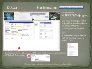 DIA 4.2                                  Het formulier:
                                                                               Een contactpersoon:

                                                                               ZOEKEN/Wijzigen:
                                                                               1.
                                                                               klik bij de zwarte pijl op het
                                                                               grijze pijltje, maak een keuze
                                                                               uit de lijst of typ de
                                                                               eerste letters van de naam

                                                                               OF
                                                                               2. Vul onderaan (bij de rode
                                                                               pijl) bij “zoeken” in wat je
                                                                               zoekt. OF




3. Zet de cursor in een veld (achternaam), klik rechts met je muis en maak een keuze,
4. OF Gebruik de verrekijker:



                            Opties 2, 3 en 4 gebruik je ook om te zoeken in andere velden.
 