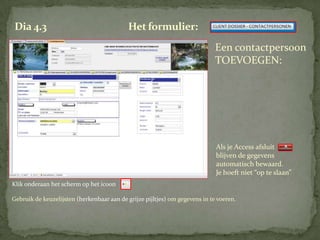 Dia 4.3                                     Het formulier:
                                                                             Een contactpersoon
                                                                             TOEVOEGEN:




                                                                             Als je Access afsluit
                                                                             blijven de gegevens
                                                                             automatisch bewaard.
                                                                             Je hoeft niet “op te slaan”
Klik onderaan het scherm op het icoon

Gebruik de keuzelijsten (herkenbaar aan de grijze pijltjes) om gegevens in te voeren.
 