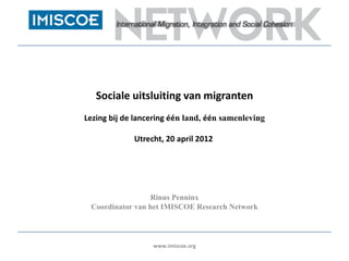 Sociale uitsluiting van migranten
Lezing bij de lancering één land, één samenleving

             Utrecht, 20 april 2012




                 Rinus Penninx
 Coordinator van het IMISCOE Research Network



                  www.imiscoe.org
 
