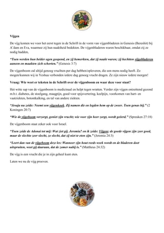 Vijgen

De vijg komen we voor het eerst tegen in de Schrift in de vorm van vijgenbladeren in Genesis (Bereshit) bij
A’dam en Eva, waarmee zij hun naaktheid bedekten. De vijgenbladeren waren beschikbaar, omdat zij ze
nodig hadden,

“Toen werden hun beider ogen geopend, en zij bemerkten, dat zij naakt waren; zij hechtten vijgebladeren
aaneen en maakten zich schorten.” (Genesis 3:7)

De vijgenboom zal altijd genoeg vruchten per dag hebben/opleveren, die een mens nodig heeft. Zo
mogen/kunnen wij in Yeshua verbonden iedere dag genoeg vrucht dragen. Ze zijn nieuw iedere morgen!

Vraag: Wie weet er teksten in de Schrift over de vijgenboom en waar deze voor staat?

Het witte sap van de vijgenboom is medicinaal en helpt tegen wratten. Verder zijn vijgen ontzettend gezond
m.b.t. diabetes, de stoelgang, maagpijn, goed voor spijsvertering, keelpijn, voorkomen van hart- en
vaatziekten, botontkalking, en tal van andere ziekten.

“Jesaja nu zeide: Neemt een vijgenkoek. Zij namen die en legden hem op de zweer. Toen genas hij.” (2
Koningen 20:7)

“Wie de vijgeboom verzorgt, geniet zijn vrucht; wie voor zijn heer zorgt, wordt geëerd.” (Spreuken 27:18)

De vijgenboom staat zeker ook voor Israel.

“Toen zeide de Adonai tot mij: Wat ziet gij, Jeremia? en ik zeide: Vijgen; de goede vijgen zijn zeer goed,
maar de slechte zeer slecht, zo slecht, dat zij niet te eten zijn.” (Jeremia 24:3)

“Leert dan van de vijgeboom deze les: Wanneer zijn hout reeds week wordt en de bladeren doet
uitspruiten, weet gij daaraan, dat de zomer nabij is.” (Mattheus 24:32)

De vijg is een vrucht die je in zijn geheel kunt eten.

Laten we nu de vijg proeven.
 