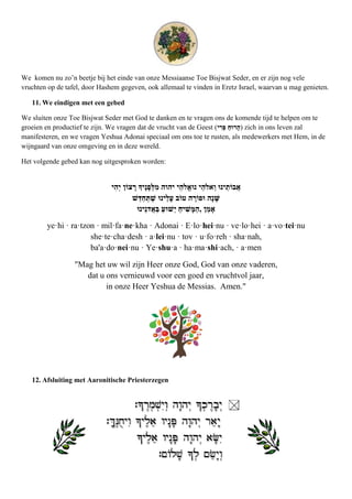 We komen nu zo’n beetje bij het einde van onze Messiaanse Toe Bisjwat Seder, en er zijn nog vele
vruchten op de tafel, door Hashem gegeven, ook allemaal te vinden in Eretz Israel, waarvan u mag genieten.

   11. We eindigen met een gebed

We sluiten onze Toe Bisjwat Seder met God te danken en te vragen ons de komende tijd te helpen om te
groeien en productief te zijn. We vragen dat de vrucht van de Geest (      ) zich in ons leven zal
manifesteren, en we vragen Yeshua Adonai speciaal om ons toe te rusten, als medewerkers met Hem, in de
wijngaard van onze omgeving en in deze wereld.

Het volgende gebed kan nog uitgesproken worden:


                                                 ‫ו‬                ‫ו‬

                                                             ,

        ye·hi · ra·tzon · mil·fa·ne·kha · Adonai · E·lo·hei·nu · ve·lo·hei · a·vo·tei·nu
                      she·te·cha·desh · a·lei·nu · tov · u·fo·reh · sha·nah,
                      ba'a·do·nei·nu · Ye·shu·a · ha·ma·shi·ach, · a·men

                  "Mag het uw wil zijn Heer onze God, God van onze vaderen,
                     dat u ons vernieuwd voor een goed en vruchtvol jaar,
                           in onze Heer Yeshua de Messias. Amen."




   12. Afsluiting met Aaronitische Priesterzegen
 