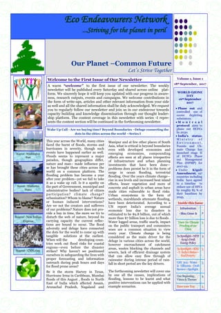 ―Wake Up Call‖ – ―Are we buying time‖? —Beyond boundaries deluge
connecting the dots across cities world over—Series I
WORLD OZONE
DAY
16th September
2017
 Phase out and
controlled use of
ozone depleting
substances.
 M o n t r e a l
protocol aims to
phase out HCFCs
by 2030.
 India’s status:
M i n i s t r y o f
E n v i r o n m e n t ,
Forests and Cli-
mate Change has
launched stage II
of HCFCs Phase
out Management
Plan (HPMP) for
2017-23.
 Under Kigali
Amendment, 197
countries including
India have agreed
to a timeline to
reduce use of HFCs
by roughly 85 % of
their baselines by
2045.
Inside this Issue
Infrastructure
-Blue,Green & 2
Trees for Climate
Proofingofour
Cities
2
InSpotlight—NITI
Ayog’sDraft
EnergyPolicy
2
InSpotlight—SDG
-I:India’sStatus—
EndPoverty
3
GRI 303: Water
& Effluents :Draft
Review—Spotlight
3
OurBeginning,
Vision&Themes
4
Haveyour Say 4
18th September, 2017
Volume 1, Issue 1
Our Planet –Common Future
Let’s Strive Together
This year across the World, many cities
faced the burnt of floods, storms and
hurricanes in severity, though such
events have happened earlier as well.
Floods seems to represent a major
paradox, though geographies differ,
nature and man– made influence per
se has brought these cities across the
world on a common platform. The
flooding problem has become a year
after year problem—yet we fail to take
it as a wake up call. Is it a apathy on
the part of Government, municipal and
administrative bodies? lack of citizen
participation? climate change?
urbanization? Whom to blame? Nature
or human induced interventions?
Are we not the creators and sufferers
of our problems? Nature does not pro-
vide a buy in time, the more we try to
disturb the web of nature, beyond its
carrying capacity the current reflec-
tions are bound to occur. The flood
adversity and deluge have connected
the dots for the world to come up with
tangible solutions at the earliest.
When will the developing coun-
tries work out flood risks for coastal
regions—even before the disaster
strikes? Why haven't we positioned
ourselves in safeguarding the lives with
proper forecasting and information
outreach during peak hours and days
for flood prone areas?
Be it the storm Harvey in Texas,
Hurricane Irma in Caribbean, Mumbai
floods of this August , floods in North
East of India which affected Assam,
Arunachal Pradesh, Nagaland and
Manipur and at few other places of South
Asia, what is critical is beyond boundaries
even with developed economies and
emerging economies, compounding
effects are seen at all places irrespective
of infrastructure and urban planning
investments that have been done—
problems does persist be it in the form of
surge in ocean flooding, terrestrial
flooding. Over the years climate change—
rise in sea levels and increased heat island
effects, lesser vegetation and more of
concrete and asphalt in urban areas have
made cities vulnerable to flood risks.
Urban ecosystems in the form of
wetlands, marshlands attenuate flooding,
have been deteriorated. According to a
UN report India's average annual
economic loss due to disasters is
estimated to be $9.8 billion, out of which
more than $7 billion loss is due to floods .
Water logged areas, traffic snarls, impact
on the public transport and commuters
woes are a common situation to view
every year. Climate change is being
considered as the main driver for the
deluge in various cities across the world,
however encroachment of catchment
areas, wastes blocking the channels and
sewers, lack of efficient drainage system
that can allow easy flow through of
rainwater during intense period of rain-
fall in short period are the key drivers.
The forthcoming newsletter will cover one
by one all the causes, implications of
flooding, lessons to be learnt and what
positive interventions can be applied with
example scenarios.
Eco Endeavourers Network
...Striving for the planet in peril
Welcome to the First Issue of Our Newsletter
A warm “welcome” to the first issue of our newsletter. The weekly
newsletter will be published every Saturday and shared across online plat-
form. We sincerely hope it will keep you updated with our progress in aware-
ness, research outputs, events and campaigns. We welcome contributions in
the form of write-ups, articles and other relevant information from your side
as well and all the shared information shall be duly acknowledged. We request
you to regularly follow our newsletter and join us in our endeavour towards
capacity building and knowledge dissemination through our thought leader-
ship platform. The content coverage in this newsletter with series -I repre-
sents the content section will be continued in the forthcoming newsletter.
Source : Hindustan
Times
Source : Washington
Post
Source : New Indian
Express
Source : CNN.com
Wake Up Call - Are we buying time? Beyond Boundaries –Deluge connecting the
dots in the cities across the world —Series I
 