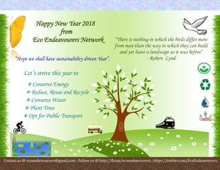 .’…
‘;iuytrewqsfgho’

/hgfd/ /gffffcgvvvvbvgh][poiuytreq
Happy New Year 2018
from
Eco Endeavourers Network
“Hope we shall have sustainability driven Year”!
Let’s strive this year to
# Conserve Energy
# Reduce, Reuse and Recycle
# Conserve Water
# Plant Trees
# Opt for Public Transport
“There is nothing in which the birds differ more
from man than the way in which they can build
and yet leave a landscape as it was before”
- Robert Lynd
Contact us @ ecoendeavourers@gmail.com ; Follow us @ http://fb.me/ecoendeavourers ; https://twitter.com/EcoEndeavourers
 