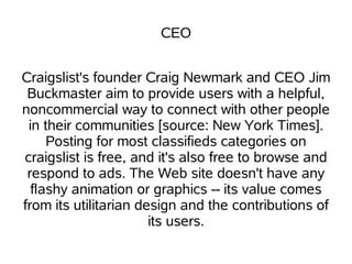 CEO


Craigslist's founder Craig Newmark and CEO Jim
 Buckmaster aim to provide users with a helpful,
noncommercial way to connect with other people
 in their communities [source: New York Times].
     Posting for most classifieds categories on
craigslist is free, and it's also free to browse and
 respond to ads. The Web site doesn't have any
  flashy animation or graphics -- its value comes
from its utilitarian design and the contributions of
                       its users.
 