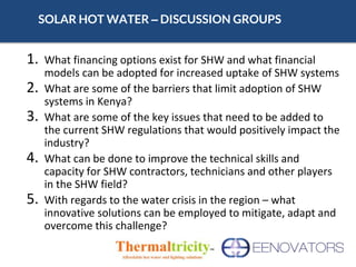 SOLAR HOT WATER – DISCUSSION GROUPS
1. What financing options exist for SHW and what financial
models can be adopted for increased uptake of SHW systems
2. What are some of the barriers that limit adoption of SHW
systems in Kenya?
3. What are some of the key issues that need to be added to
the current SHW regulations that would positively impact the
industry?
4. What can be done to improve the technical skills and
capacity for SHW contractors, technicians and other players
in the SHW field?
5. With regards to the water crisis in the region – what
innovative solutions can be employed to mitigate, adapt and
overcome this challenge?
 