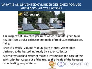 WHAT IS AN UNVENTED CYLINDER DESIGNED FOR USE
WITH A SOLAR COLLECTOR?
The majority of unvented pressure water tanks designed to be
heated from a solar collector are made of mild steel with a glass
lining .
Israel is a typical volume manufacture of steel water tanks,
designed to be heated indirectly by a solar collector
Mains city supplied water at mains pressure into the base of the
tank, with hot water out of the top, to the inside of the house at
often boiling temperatures
 