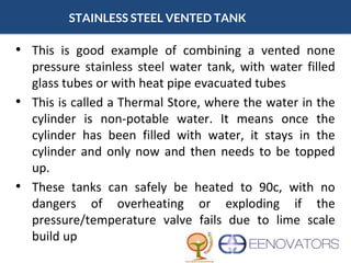 STAINLESS STEEL VENTED TANK
• This is good example of combining a vented none
pressure stainless steel water tank, with water filled
glass tubes or with heat pipe evacuated tubes
• This is called a Thermal Store, where the water in the
cylinder is non-potable water. It means once the
cylinder has been filled with water, it stays in the
cylinder and only now and then needs to be topped
up.
• These tanks can safely be heated to 90c, with no
dangers of overheating or exploding if the
pressure/temperature valve fails due to lime scale
build up
 
